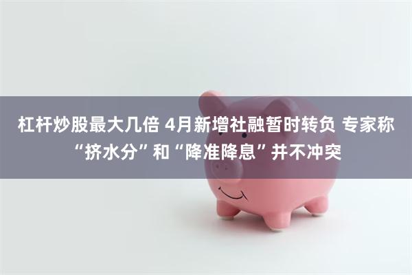 杠杆炒股最大几倍 4月新增社融暂时转负 专家称“挤水分”和“降准降息”并不冲突