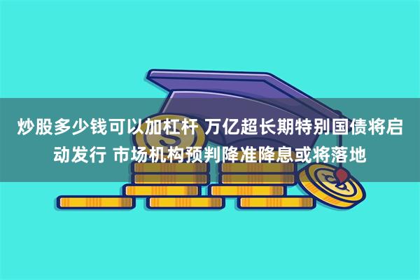 炒股多少钱可以加杠杆 万亿超长期特别国债将启动发行 市场机构预判降准降息或将落地