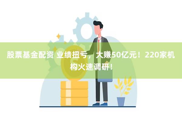 股票基金配资 业绩扭亏，大赚50亿元！220家机构火速调研！