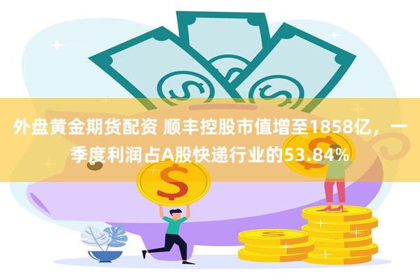 外盘黄金期货配资 顺丰控股市值增至1858亿，一季度利润占A股快递行业的53.84%