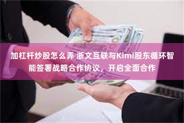 加杠杆炒股怎么弄 浙文互联与Kimi股东循环智能签署战略合作协议，开启全面合作