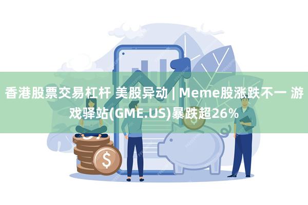 香港股票交易杠杆 美股异动 | Meme股涨跌不一 游戏驿站(GME.US)暴跌超26%