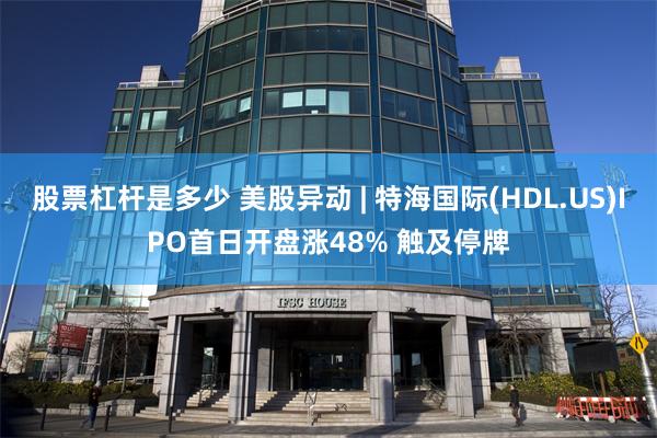 股票杠杆是多少 美股异动 | 特海国际(HDL.US)IPO首日开盘涨48% 触及停牌