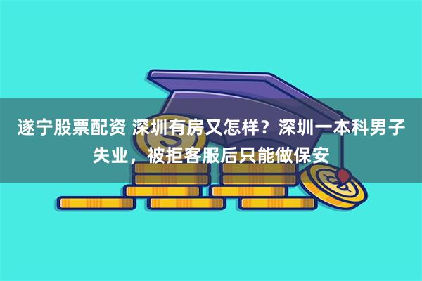 遂宁股票配资 深圳有房又怎样？深圳一本科男子失业，被拒客服后只能做保安