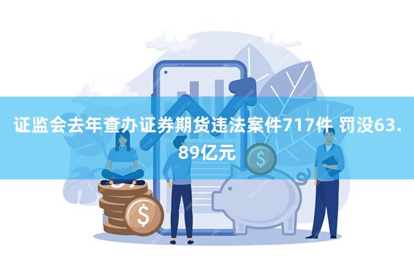 证监会去年查办证券期货违法案件717件 罚没63.89亿元