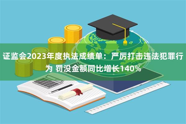 证监会2023年度执法成绩单：严厉打击违法犯罪行为 罚没金额同比增长140%