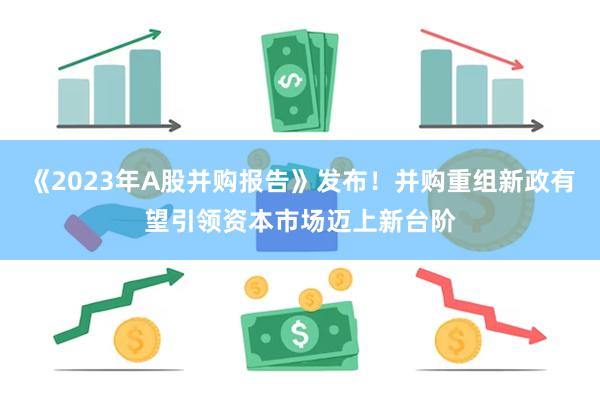 《2023年A股并购报告》发布！并购重组新政有望引领资本市场迈上新台阶