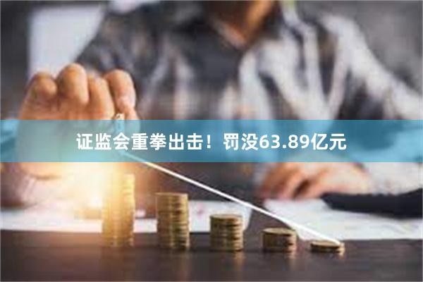 证监会重拳出击！罚没63.89亿元