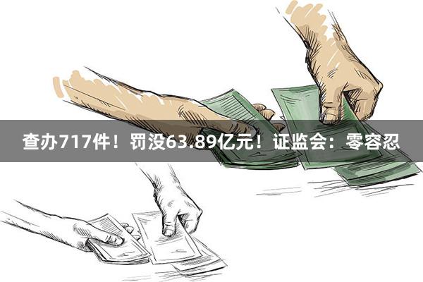 查办717件！罚没63.89亿元！证监会：零容忍