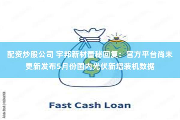 配资炒股公司 宇邦新材董秘回复：官方平台尚未更新发布5月份国内光伏新增装机数据