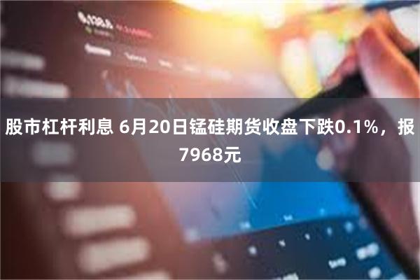 股市杠杆利息 6月20日锰硅期货收盘下跌0.1%，报7968元