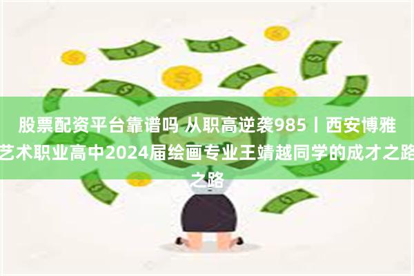 股票配资平台靠谱吗 从职高逆袭985丨西安博雅艺术职业高中2024届绘画专业王靖越同学的成才之路