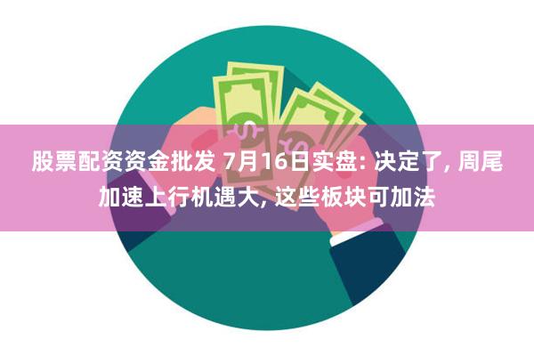 股票配资资金批发 7月16日实盘: 决定了, 周尾加速上行机遇大, 这些板块可加法