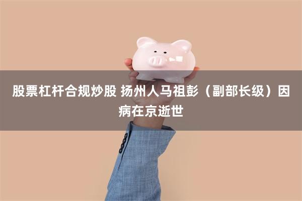 股票杠杆合规炒股 扬州人马祖彭（副部长级）因病在京逝世