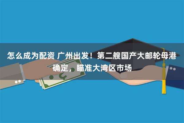 怎么成为配资 广州出发！第二艘国产大邮轮母港确定，瞄准大湾区市场