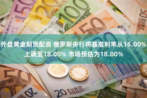 外盘黄金期货配资 俄罗斯央行将基准利率从16.00%上调至18.00% 市场预估为18.00%