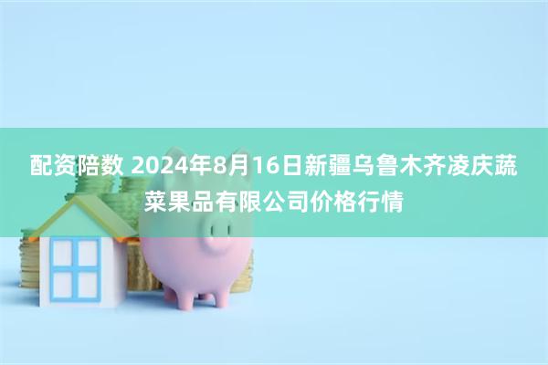 配资陪数 2024年8月16日新疆乌鲁木齐凌庆蔬菜果品有限公司价格行情