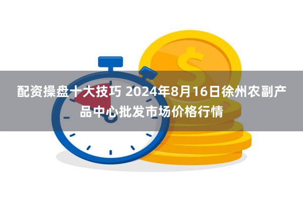 配资操盘十大技巧 2024年8月16日徐州农副产品中心批发市场价格行情