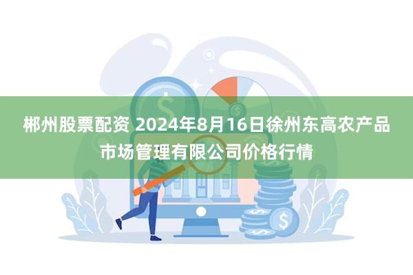 郴州股票配资 2024年8月16日徐州东高农产品市场管理有限公司价格行情