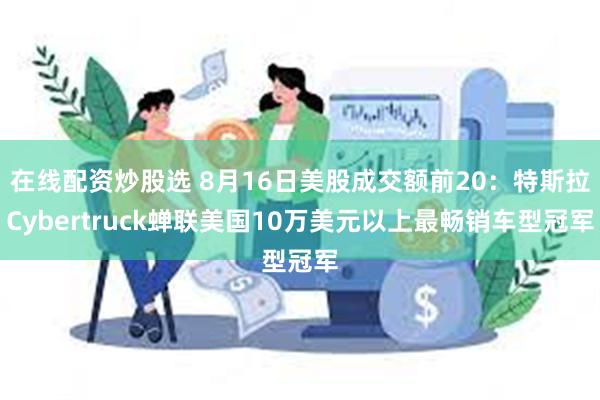 在线配资炒股选 8月16日美股成交额前20：特斯拉Cybertruck蝉联美国10万美元以上最畅销车型冠军