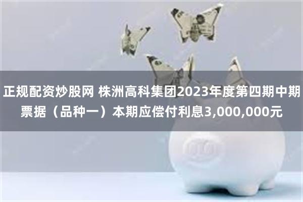 正规配资炒股网 株洲高科集团2023年度第四期中期票据（品种一）本期应偿付利息3,000,000元