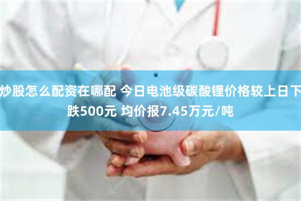 炒股怎么配资在哪配 今日电池级碳酸锂价格较上日下跌500元 均价报7.45万元/吨