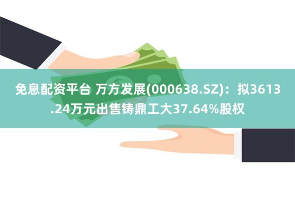 免息配资平台 万方发展(000638.SZ)：拟3613.24万元出售铸鼎工大37.64%股权