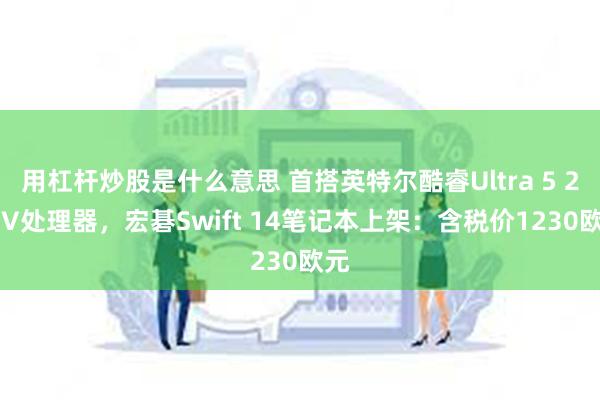 用杠杆炒股是什么意思 首搭英特尔酷睿Ultra 5 226V处理器，宏碁Swift 14笔记本上架：含税价1230欧元