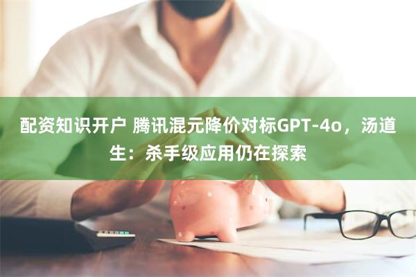 配资知识开户 腾讯混元降价对标GPT-4o，汤道生：杀手级应用仍在探索