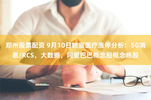 郑州股票配资 9月10日皓宸医疗涨停分析：5G消息/RCS，大数据，阿里巴巴概念股概念热股