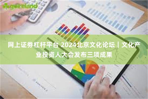 网上证劵杠杆平台 2024北京文化论坛｜文化产业投资人大会发布三项成果