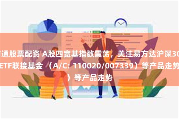 南通股票配资 A股四宽基指数震荡，关注易方达沪深300ETF联接基金 （A/C: 110020/007339）等产品走势