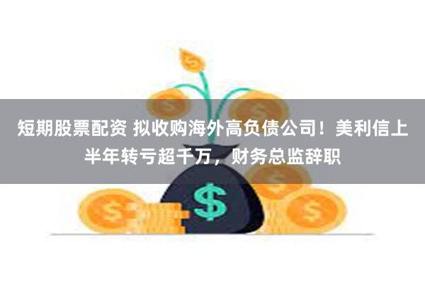 短期股票配资 拟收购海外高负债公司！美利信上半年转亏超千万，财务总监辞职