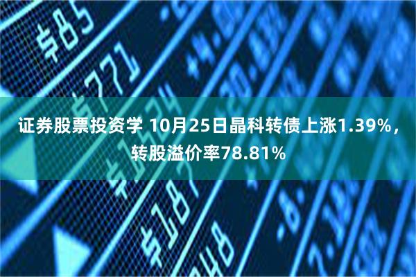 证券股票投资学 10月25日晶科转债上涨1.39%，转股溢价率78.81%