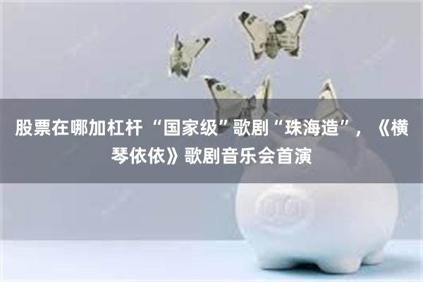 股票在哪加杠杆 “国家级”歌剧“珠海造”，《横琴依依》歌剧音乐会首演