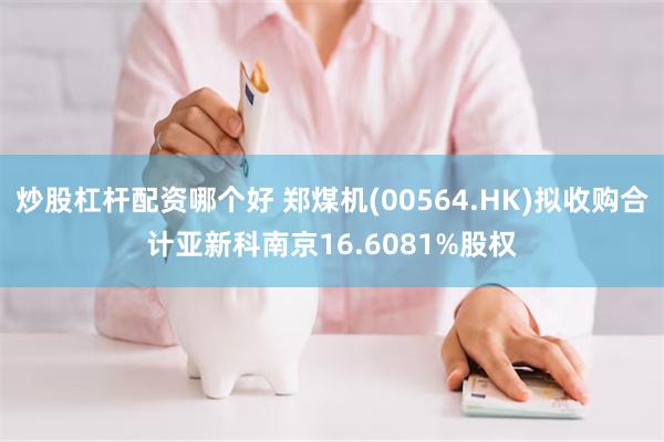 炒股杠杆配资哪个好 郑煤机(00564.HK)拟收购合计亚新科南京16.6081%股权