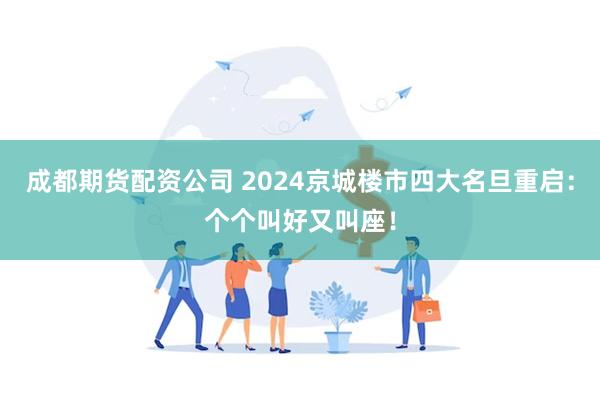 成都期货配资公司 2024京城楼市四大名旦重启：个个叫好又叫座！