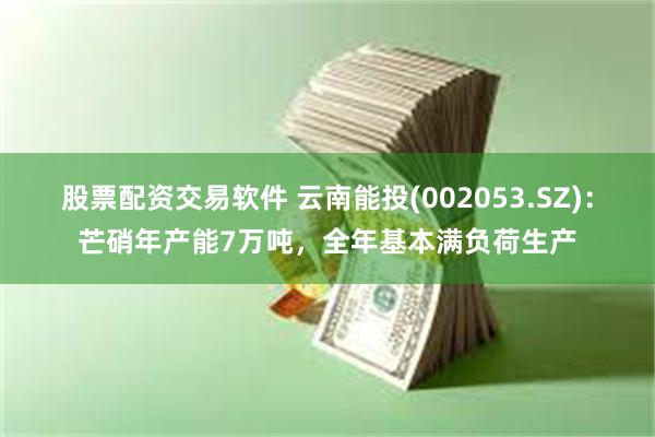 股票配资交易软件 云南能投(002053.SZ)：芒硝年产能7万吨，全年基本满负荷生产