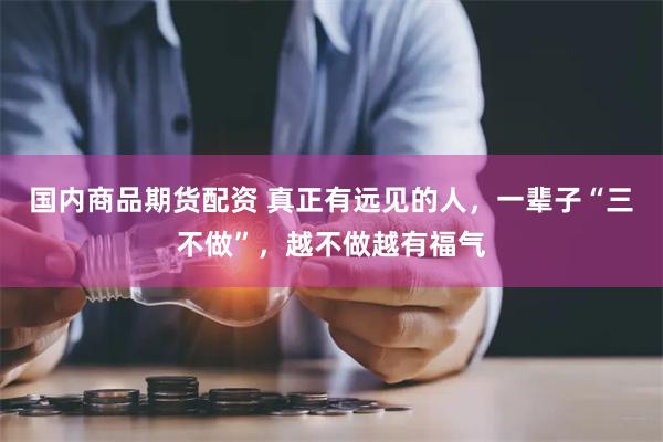 国内商品期货配资 真正有远见的人，一辈子“三不做”，越不做越有福气