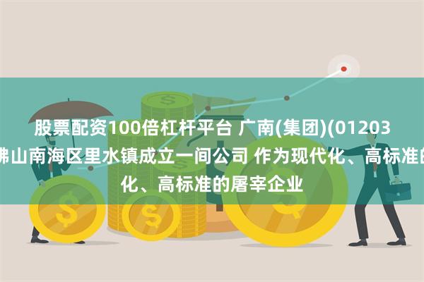 股票配资100倍杠杆平台 广南(集团)(01203.HK)拟于佛山南海区里水镇成立一间公司 作为现代化、高标准的屠宰企业