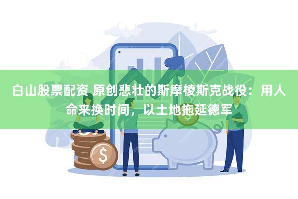 白山股票配资 原创悲壮的斯摩棱斯克战役：用人命来换时间，以土地拖延德军