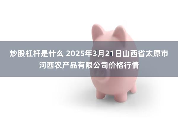 炒股杠杆是什么 2025年3月21日山西省太原市河西农产品有限公司价格行情