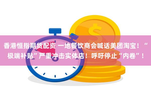 香港恒指期货配资 一地餐饮商会喊话美团淘宝！“极端补贴”严重冲击实体店！呼吁停止“内卷”！
