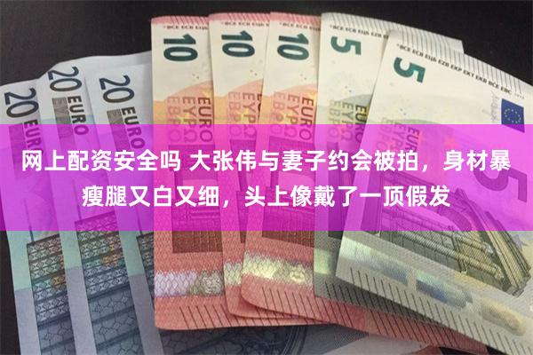 网上配资安全吗 大张伟与妻子约会被拍，身材暴瘦腿又白又细，头上像戴了一顶假发